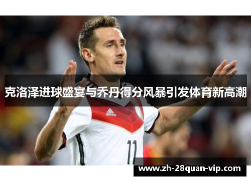 克洛泽进球盛宴与乔丹得分风暴引发体育新高潮